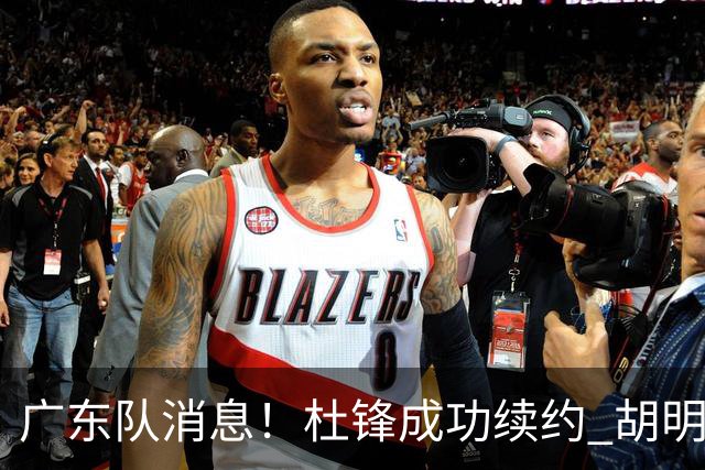 广东队消息！杜锋成功续约 胡明轩回东莞养伤 焦泊乔下赛季首发中锋